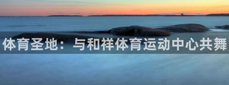 利记官方正版app官网:体育圣地:与和祥体育运动中心共舞